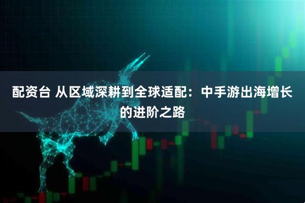 配资台 从区域深耕到全球适配：中手游出海增长的进阶之路
