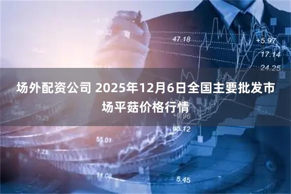 场外配资公司 2025年12月6日全国主要批发市场平菇价格行情