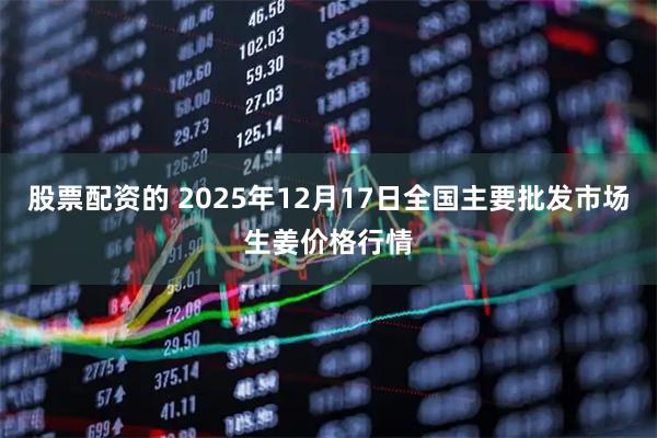 股票配资的 2025年12月17日全国主要批发市场生姜价格行情