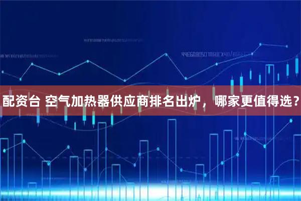配资台 空气加热器供应商排名出炉,哪家更值得选?