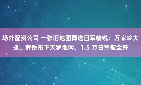场外配资公司 一张旧地图葬送日军精锐：万家岭大捷，薛岳布下天罗地网，1.5 万日军被全歼