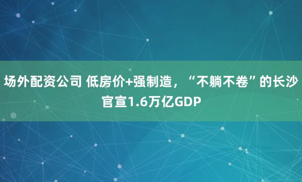 场外配资公司 低房价+强制造,“不躺不卷”的长沙官宣1.6万亿GDP