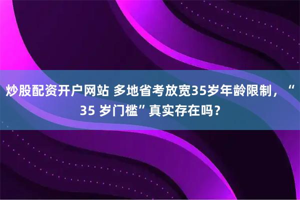 炒股配资开户网站 多地省考放宽35岁年龄限制，“35 岁门槛”真实存在吗？