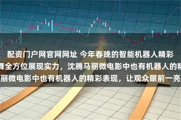 配资门户网官网网址 今年春晚的智能机器人精彩亮相，武术、小品、歌舞全方位展现实力，沈腾马丽微电影中也有机器人的精彩表现，让观众眼前一亮