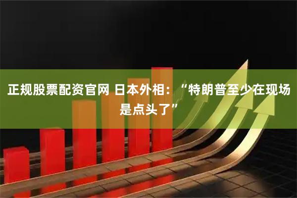 正规股票配资官网 日本外相：“特朗普至少在现场是点头了”