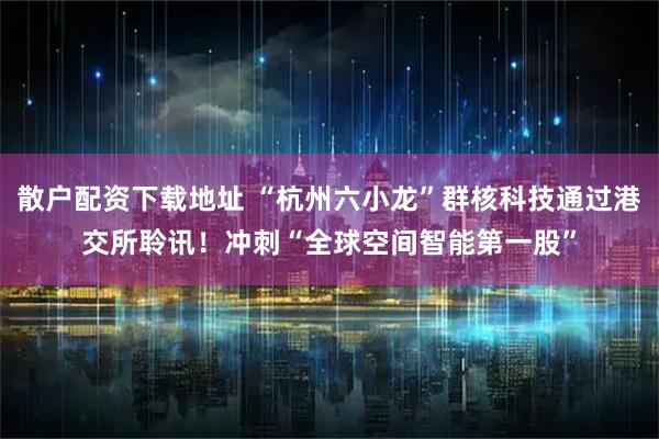 散户配资下载地址 “杭州六小龙”群核科技通过港交所聆讯！冲刺“全球空间智能第一股”