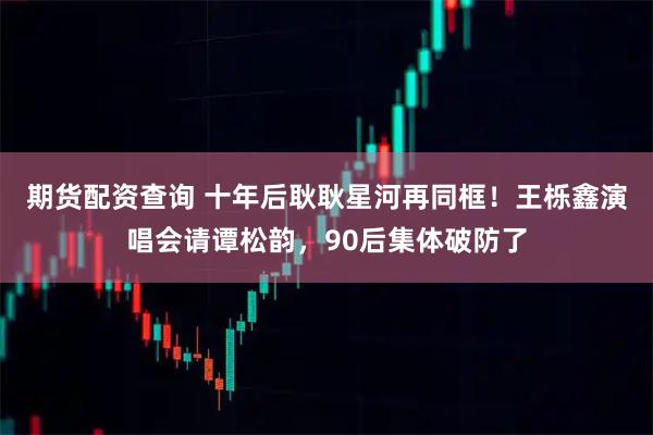 期货配资查询 十年后耿耿星河再同框!王栎鑫演唱会请谭松韵,90后集体破防了
