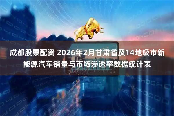 成都股票配资 2026年2月甘肃省及14地级市新能源汽车销量与市场渗透率数据统计表