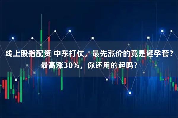 线上股指配资 中东打仗，最先涨价的竟是避孕套？最高涨30%，你还用的起吗？