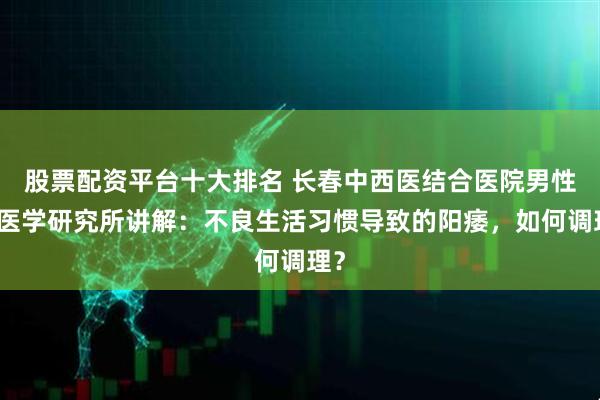 股票配资平台十大排名 长春中西医结合医院男性病医学研究所讲解：不良生活习惯导致的阳痿，如何调理？