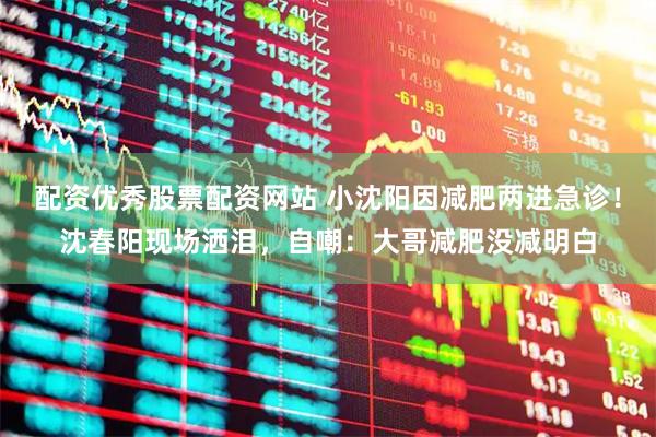 配资优秀股票配资网站 小沈阳因减肥两进急诊！沈春阳现场洒泪，自嘲：大哥减肥没减明白
