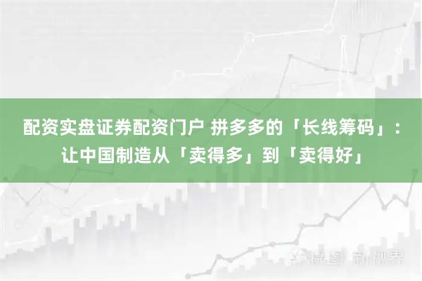 配资实盘证券配资门户 拼多多的「长线筹码」：让中国制造从「卖得多」到「卖得好」