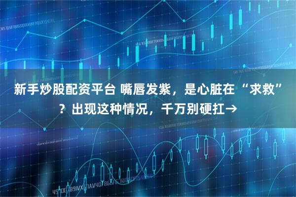 新手炒股配资平台 嘴唇发紫，是心脏在 “求救”？出现这种情况，千万别硬扛→