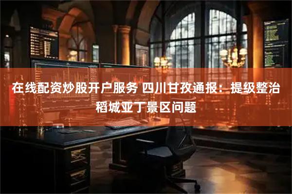 在线配资炒股开户服务 四川甘孜通报：提级整治稻城亚丁景区问题