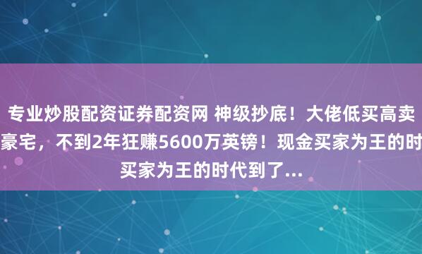 专业炒股配资证券配资网 神级抄底！大佬低买高卖伦敦绝版豪宅，不到2年狂赚5600万英镑！现金买家为王的时代到了...