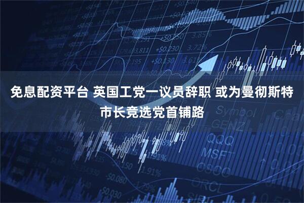 免息配资平台 英国工党一议员辞职 或为曼彻斯特市长竞选党首铺路
