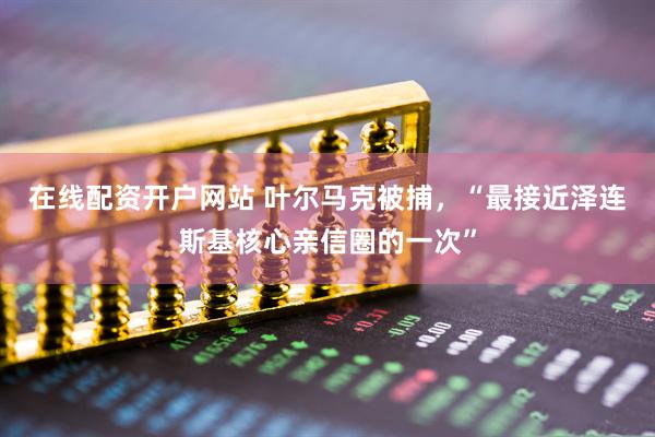 在线配资开户网站 叶尔马克被捕，“最接近泽连斯基核心亲信圈的一次”