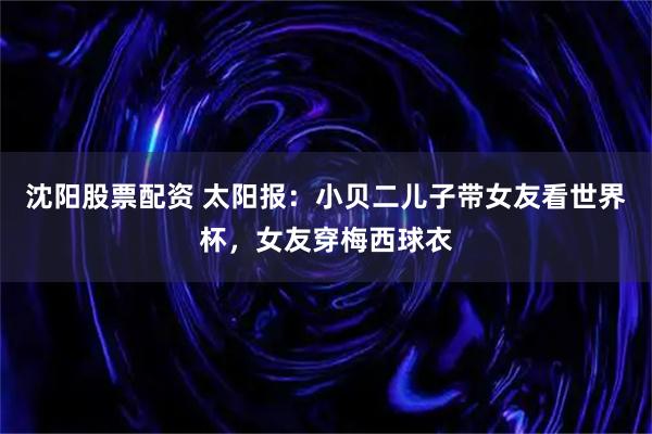 沈阳股票配资 太阳报:小贝二儿子带女友看世界杯,女友穿梅西球衣