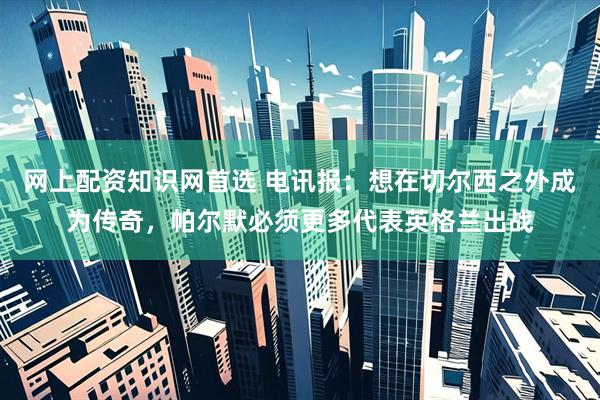 网上配资知识网首选 电讯报：想在切尔西之外成为传奇，帕尔默必须更多代表英格兰出战