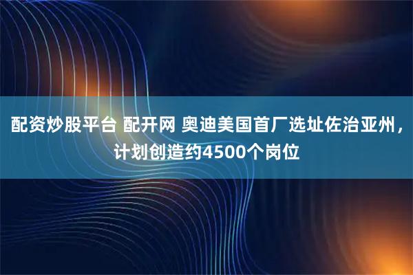 配资炒股平台 配开网 奥迪美国首厂选址佐治亚州，计划创造约4500个岗位