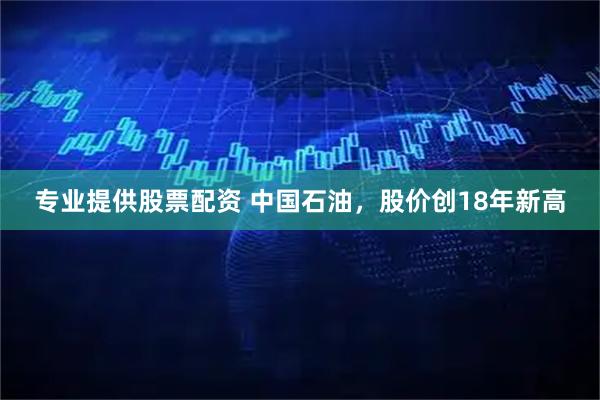 专业提供股票配资 中国石油，股价创18年新高